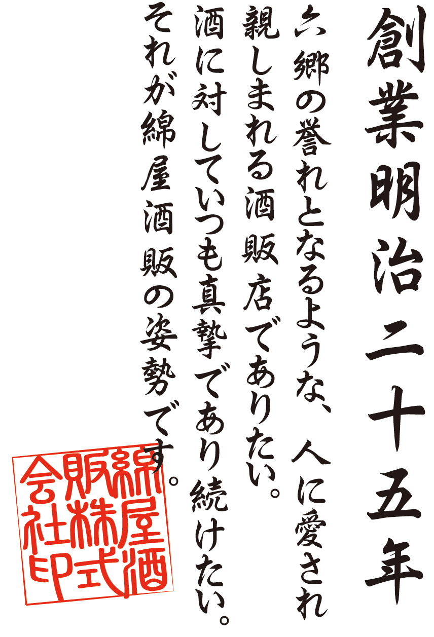 創業明治二十五年
六郷の誉れとなるような、人に愛され親しまれる酒販店でありたい。
酒に対していつも真摯であり続けたい。それが綿屋酒販店の姿勢です。